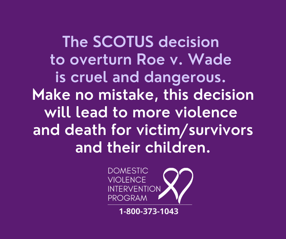 The SCOTUS decision to overturn Roe v. Wade is cruel and dangerous. Make no mistake, this decision will lead to more violence and death for victim/survivors and their children.