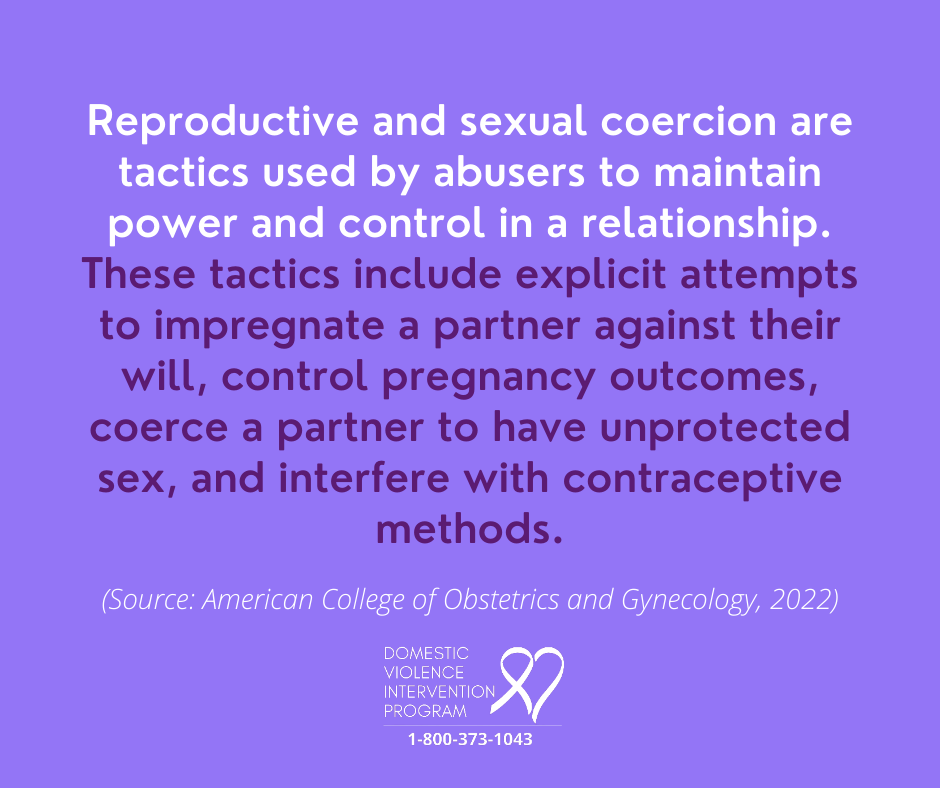 Reproductive and sexual coercion are tactics used by abusers to maintain power and control in a relationship. These tactics include explicit attempts to impregnate a partner against their will, control pregnancy outcomes, coerce a partner to have unprotected sec, and interfere with contraceptice methods. (Source: American College of Obstetrics and Gynecology, 2022).