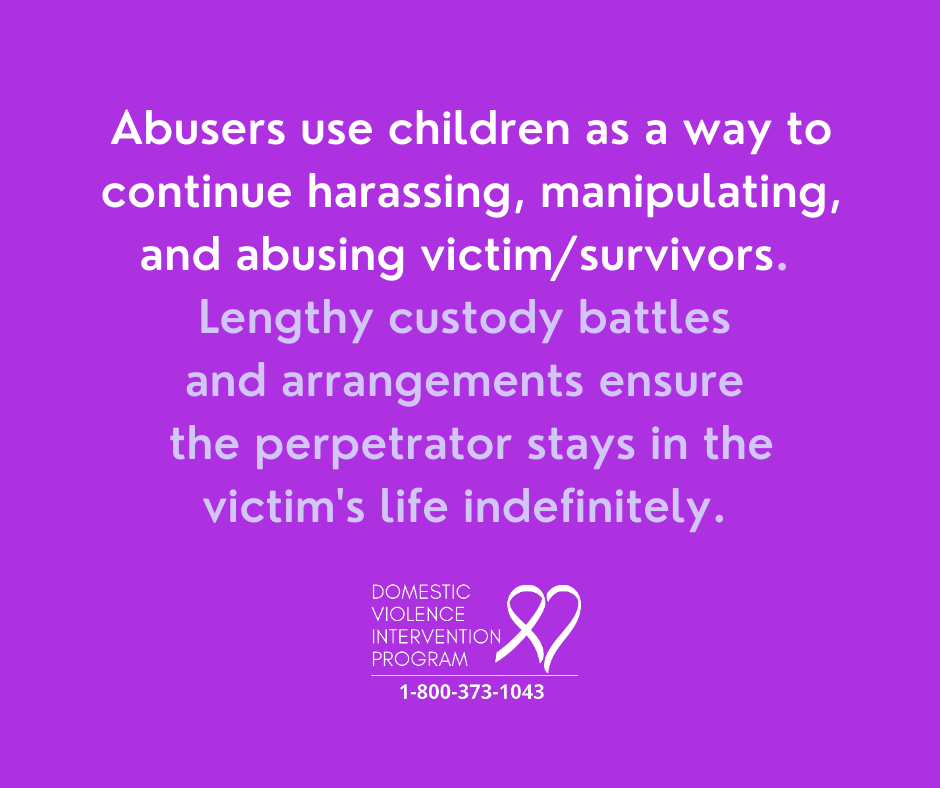 Abusers use children as a way to continue harassing, manipulating, and abusing victim/survivors. Lengthy custody battles and arrangements ensure the perpetrator stays in the victim's life indefinitely.