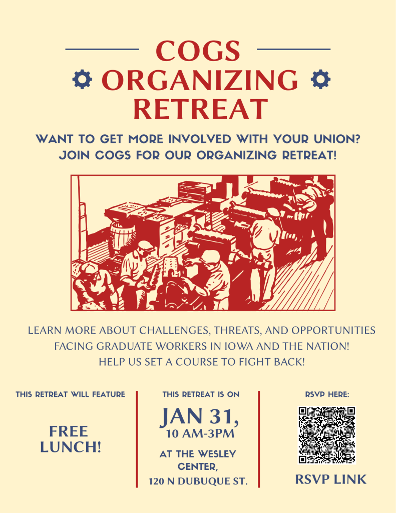 cream flyer with red text: COGS Organizing retreat Want to get more involved with your union? join COGS for our organizing retreat! graphic of workers on assembly line then more text: learn more about challenges, threats, and oppourtunities facing graduate workers in Iowa and the nation! Help us set a course to fight back! The retreat will feature free lunch. January 31 10am to 3pm at the COGS Office, 120 N. Dubuque Street Wesley Room. RSVP here with a QR code: https://docs.google.com/forms/d/e/1FAIpQLSdt0Ic4CQthYlpcKVTyIEcy-oFCQswV9ZjVnWo9ILxLJ44Wnw/viewform