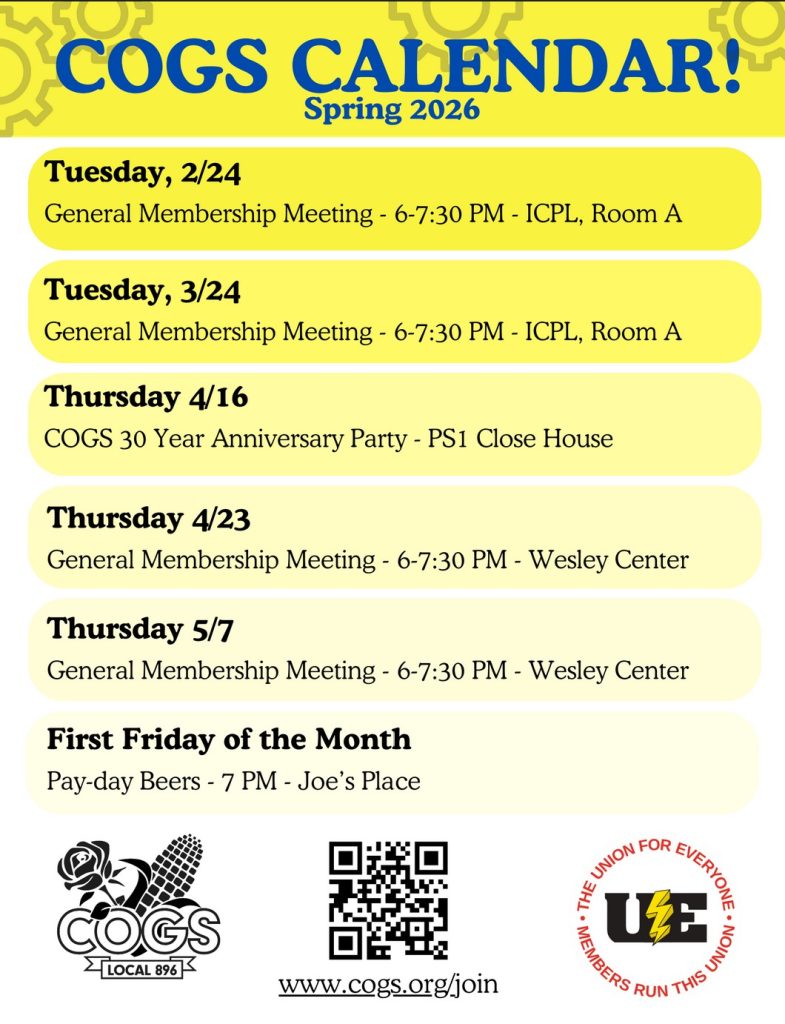 Yellow flier with several yellow bubbles Text: COGS Calendar! Spring 2026. Tuesday Feb. 24 General Membership Meeting 6-7:30pm Iowa City Public Library Room A. Tuesday March 24 General Membership Meeting 6-7:30pm Iowa City Public Library Room A. Thursday April 16 COGS 30 Year Anniversary Party Public Space One Close House. Thursday April 23 General Membership Meeting 6-7:30 Wesley Center. Thursday May 7 General Membership Meeting 6-7:30 Wesley Center. First Friday of the Month Pay Day Beers 7pm Joe's Place