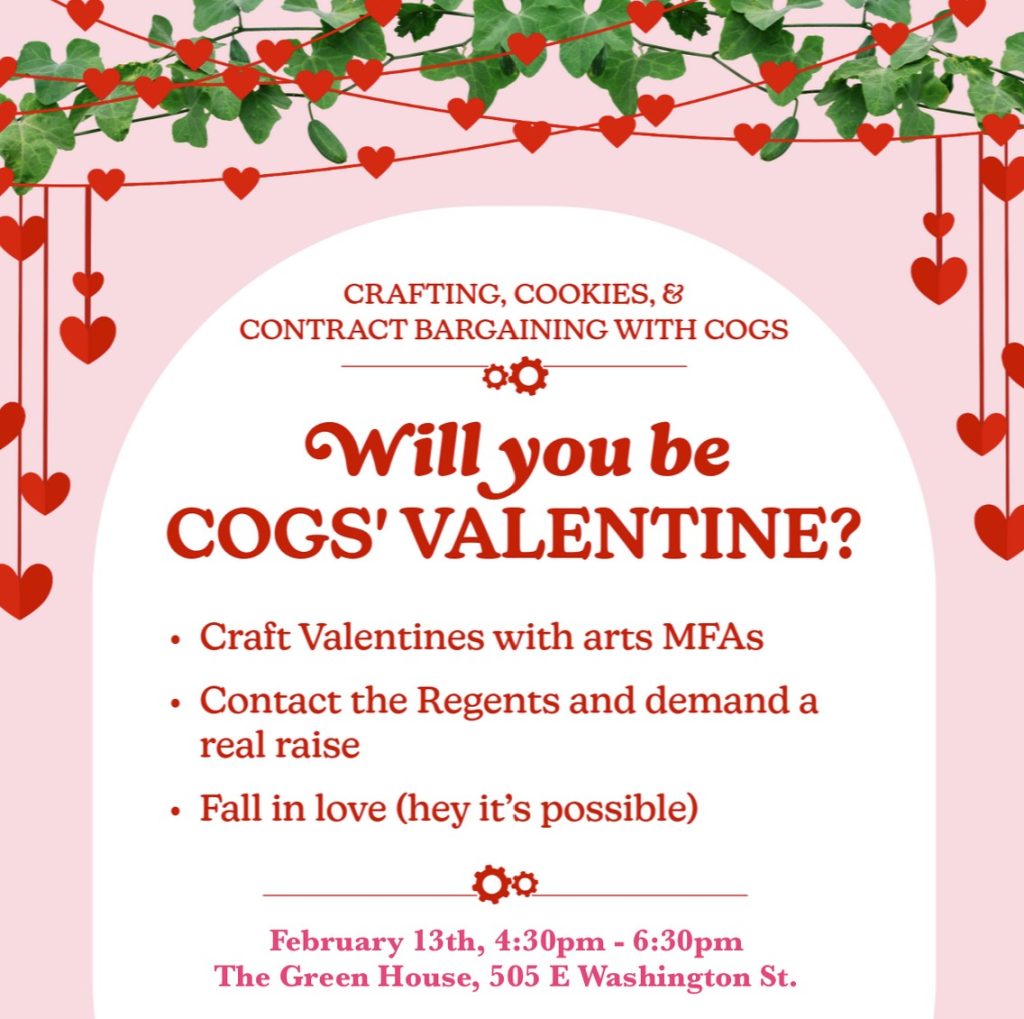 Pink background with white arch, vines, and hearts. Text says: Crafting, Cookies, and Contract Bargaining with COGS. Will you be COGS' Valentine? Craft VAlentines with arts MFAs. Contact the Regents and demand a real raise. Fall in love (hey it's possible). February 13th, 4:30-6:30pm The Green House, 505 E Washington St.