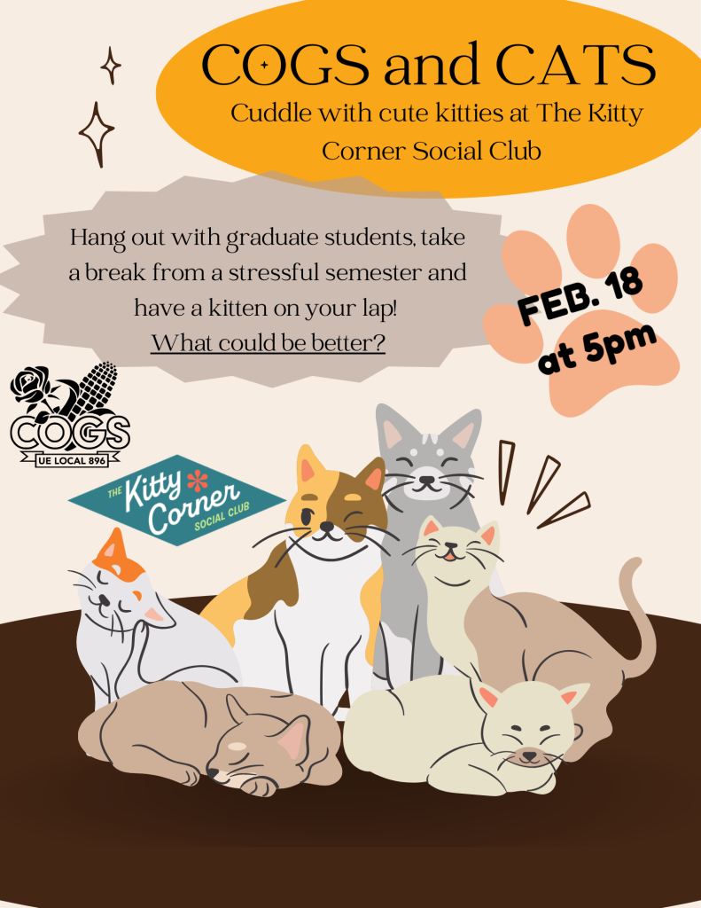 cream flyer with black text and shapes. A yellow oval has the text COGS and CATS Cuddle with cute kitties at the Kitty Corner Social CLub. A gray stamp says Hang out with graduate students, take a break from a stressful semester and have a kitten in your lap! What could be better? a pink pawprint has the text Feb 18 at 5pm. The cogs black corn and roses logo and the kitty corner logo is also there. There are six drawings of cats at the bottom